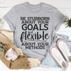 Be Stubborn About Your Goals But Flexible About Your Methods Tee