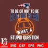 To be or not to be a New England Patriots fan what a stupid question svg.jpg