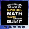 I-never-dreamed-one-day-Id-be-a-super-cool-math-teacher-but-here-I-am-killing-it-Math-Teacher-svg-BS28072020.jpg