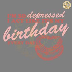 im so depressed i act like its my birthday svg