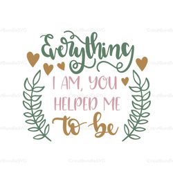 everything i am you helped me to be svg, mothers day svg for silhouette, files for cricut, svg, dxf, eps, png instant do