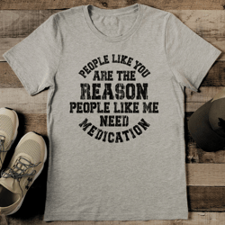 people like you are the reason people like me need medication tee