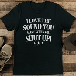 i love the sound you make when you shut up tee