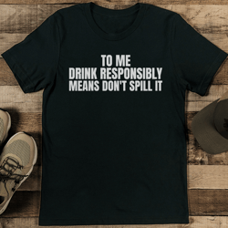 to me drink responsibly means don't spill it tee