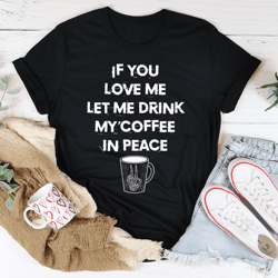 if you love me let me drink my coffee in peace tee