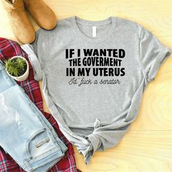 if i wanted the government in my uterus i'd fuck a senator shirt, roe v wade shirt, pro choice,feminist shirt,my body my