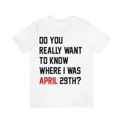 do you really want to know where i was april 29th tshirt