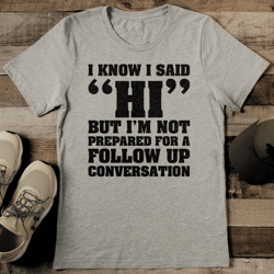 I Know I Said Hi But I'm Not Prepared For A Follow Up Conversation Tee