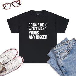 being a dick won't make yours any bigger funny t-shirt
