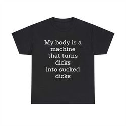 my body is a machine that turns dicks into sucked dicks funny shirt