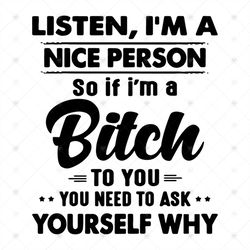 Listen Im a nice person, so if Im a bitch, to you you need to ask yourself why,funny quotes,svg Png, Dxf, Eps
