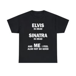 elvis is dead sinatra is dead and me i feel also not so good shirt