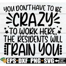 you don't have to be crazy to work here the residents will train you, healthcare appreciation, funny nursing home staff