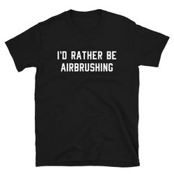 i'd rather be airbrushing  airbrush shirt  airbrushing shirt  airbrushed  airbrush t-shirt  airbrush tee  airbrush gift