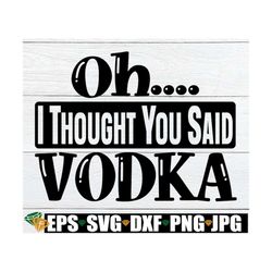 oh... i thought you said vodka. vodka. day drinkier. drinker. funny drunk. funny vodka. sarcasm. adult humor. funny drin