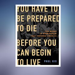 You Have to Be Prepared to Die Before You Can Begin to Live: Ten Weeks in Birmingham That Changed America