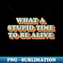 what a stupid time to be alive - special edition sublimation png file - capture imagination with every detail