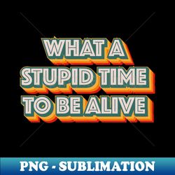 what a stupid time to be alive - signature sublimation png file - unleash your creativity