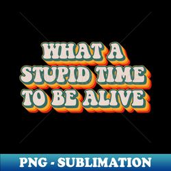 what a stupid time to be alive - professional sublimation digital download - defying the norms