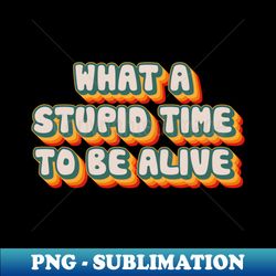what a stupid time to be alive - stylish sublimation digital download - create with confidence