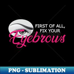 eyebrow - first of all fix your eyebrows - png transparent sublimation file - perfect for sublimation mastery