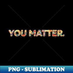 you matter - premium png sublimation file - unleash your creativity