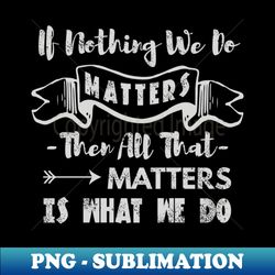 if nothing we do matters then all that matters is what we do - aesthetic sublimation digital file - enhance your apparel with stunning detail