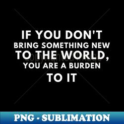 if you dont bring something new to the world you are a burden to it - sublimation-ready png file - unleash your inner rebellion