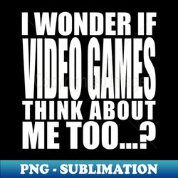 i wonder if video games think about me too - png transparent sublimation file - bring your designs to life