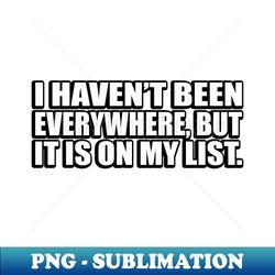 i havent been everywhere but it is on my list - png transparent sublimation file - perfect for sublimation art