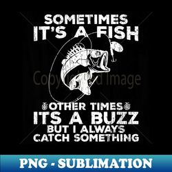 sometimes its  a fish other times its a buzz but i always catch something - exclusive png sublimation download - perfect for personalization