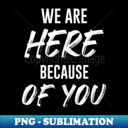 we are here because of you - high-quality png sublimation download - add a festive touch to every day