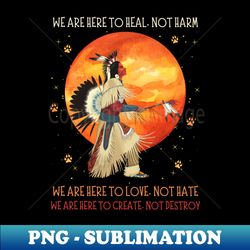 we are here to heal not harm we are here to love not hate native american - aesthetic sublimation digital file - capture imagination with every detail