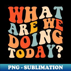 what are we doing today - sublimation-ready png file - fashionable and fearless