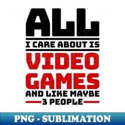 all i care about are video games and like maybe 3 people - exclusive png sublimation download - create with confidence