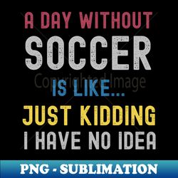 a day without soccer is like just kidding i have no idea - special edition sublimation png file - boost your success with this inspirational png download