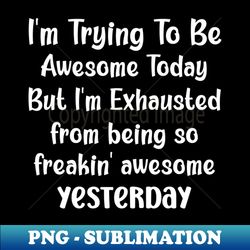 im trying to be awesome today but im exhausted from being so freakin awesome yesterday - digital sublimation download file - perfect for personalization