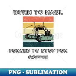 born to haul forced to stop for coffee - professional sublimation digital download - bold & eye-catching