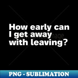 how early can i get away with leaving - high-resolution png sublimation file - create with confidence