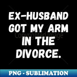 ex-husband got my arm in the divorce amputation arm amputee prosthetic arm disability amputee humor amputee arm amputation - premium sublimation digital download - transform your sublimation creations