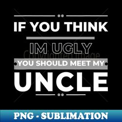 if you think im ugly you should meet my uncle - instant png sublimation download - defying the norms