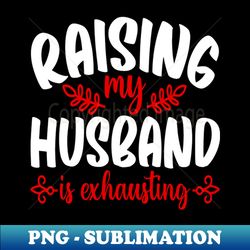 raising my husband is exhausting - exclusive sublimation digital file - unleash your creativity