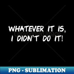 whatever it is, i didn't do it - special edition sublimation png file - capture imagination with every detail