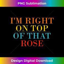 i'm right on top of that rose - sublimation-optimized png file - access the spectrum of sublimation artistry