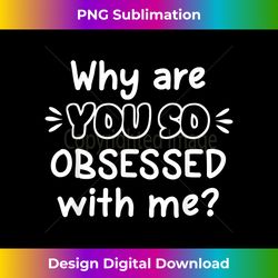 funny, why are you so obsessed with me t-shirt. joke tee - artisanal sublimation png file - customize with flair