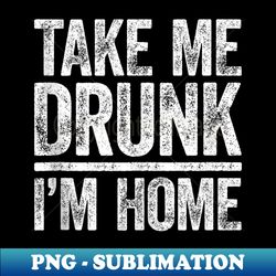 take me drunk i'm home drinking - premium sublimation digital download - fashionable and fearless