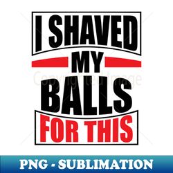 i shaved my balls for this - professional sublimation digital download - perfect for creative projects