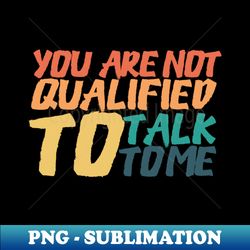 you are not qualified to talk to me - professional sublimation digital download - boost your success with this inspirational png download