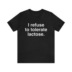 i refuse to tolerate lactose. shirt - funny t-shirts, gag gifts, meme shirts, parody gifts, lactose intolerant, dad joke