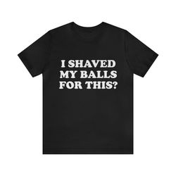 i shaved my balls for this shirt - gym shirts, funny t-shirts, gag gifts, meme shirts, parody gifts, ironic tees, dark h